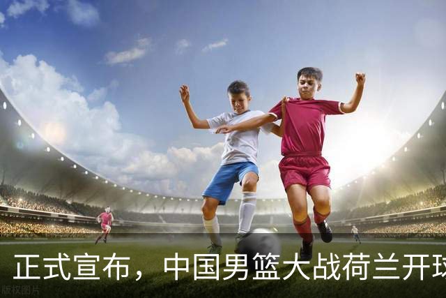 正式宣布，中国男篮大战荷兰开球时间确定，中央直播，郭士强全力争胜